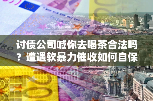 济南讨债公司喊你去喝茶合法吗？遭遇软暴力催收如何自保？